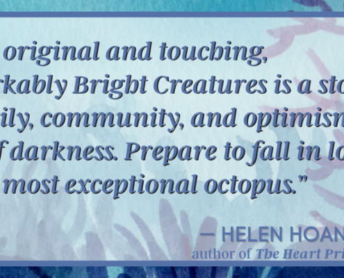 “Truly original and touching, Remarkably Bright Creatures is a story of family, community, and optimism in spite of darkness. Prepare to fall in love with a most exceptional octopus.” — Helen Hoa (1)